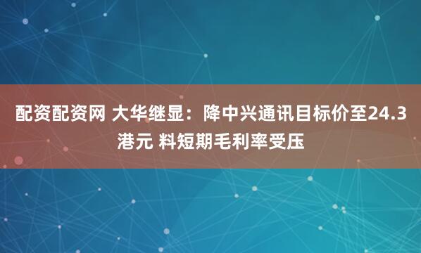 配资配资网 大华继显：降中兴通讯目标价至24.3港元 料短期毛利率受压