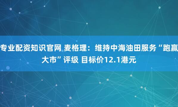 专业配资知识官网 麦格理：维持中海油田服务“跑赢大市”评级 目标价12.1港元