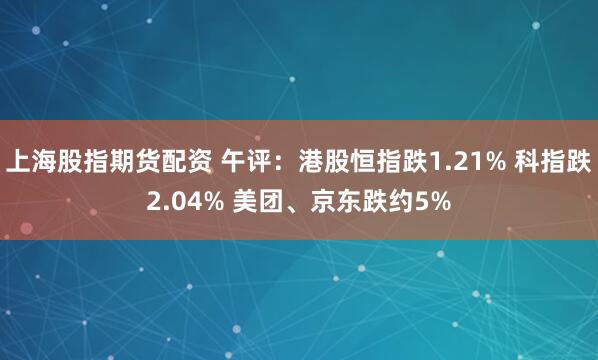 上海股指期货配资 午评：港股恒指跌1.21% 科指跌2.04% 美团、京东跌约5%