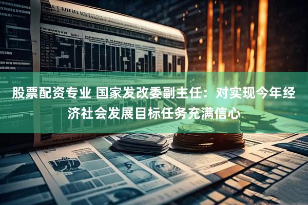 股票配资专业 国家发改委副主任：对实现今年经济社会发展目标任务充满信心