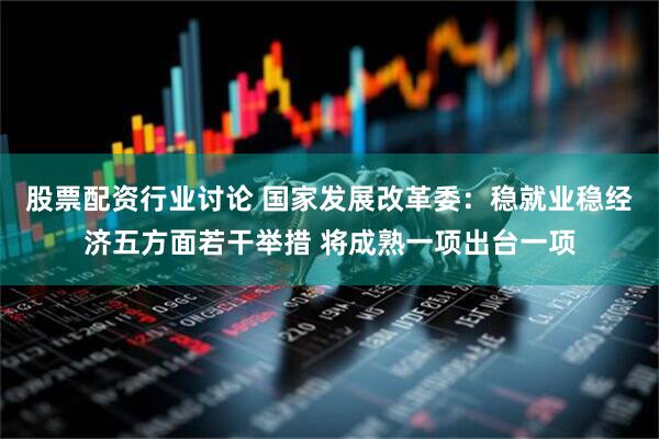 股票配资行业讨论 国家发展改革委：稳就业稳经济五方面若干举措 将成熟一项出台一项