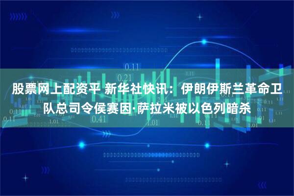 股票网上配资平 新华社快讯：伊朗伊斯兰革命卫队总司令侯赛因·萨拉米被以色列暗杀