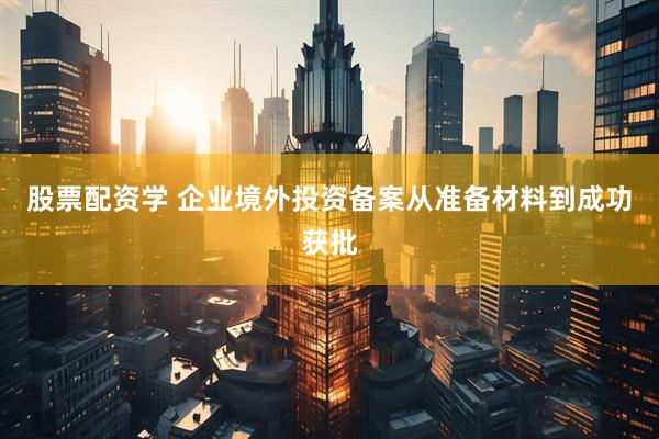 股票配资学 企业境外投资备案从准备材料到成功获批