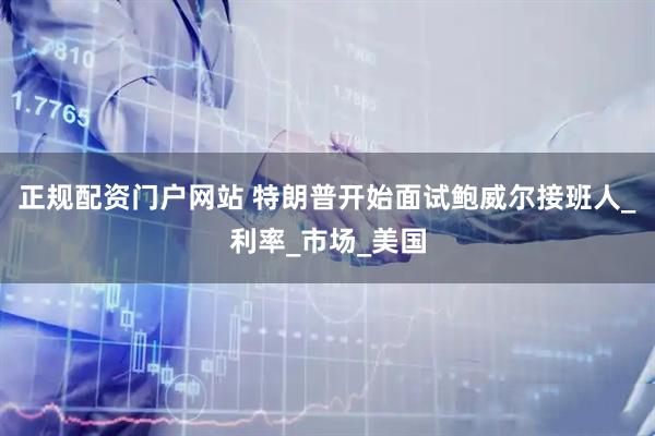 正规配资门户网站 特朗普开始面试鲍威尔接班人_利率_市场_美国