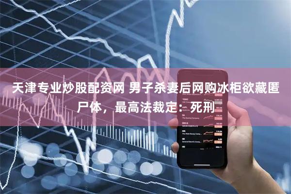 天津专业炒股配资网 男子杀妻后网购冰柜欲藏匿尸体，最高法裁定：死刑