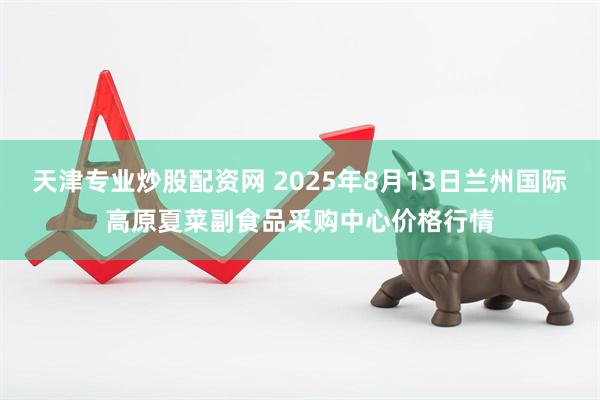 天津专业炒股配资网 2025年8月13日兰州国际高原夏菜副食品采购中心价格行情