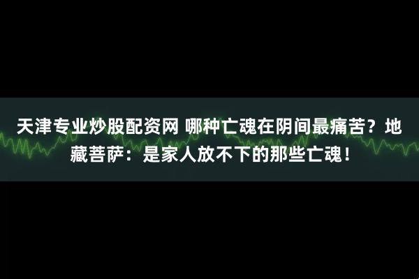 天津专业炒股配资网 哪种亡魂在阴间最痛苦？地藏菩萨：是家人放不下的那些亡魂！