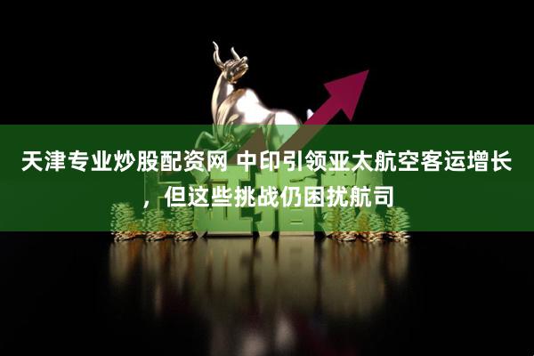 天津专业炒股配资网 中印引领亚太航空客运增长，但这些挑战仍困扰航司