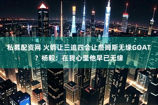 私募配资网 火箭让三追四会让詹姆斯无缘GOAT？杨毅：在我心里他早已无缘