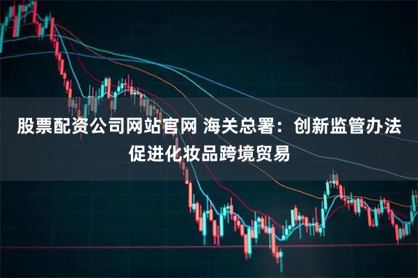 股票配资公司网站官网 海关总署：创新监管办法促进化妆品跨境贸易