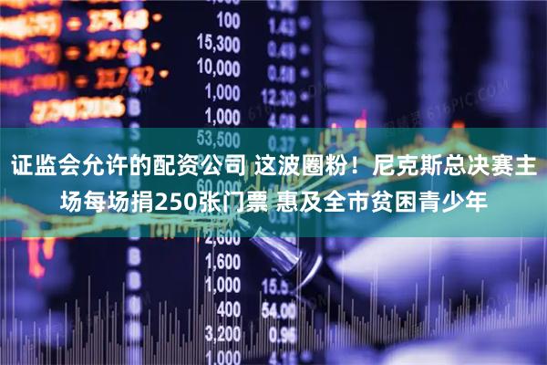 证监会允许的配资公司 这波圈粉！尼克斯总决赛主场每场捐250张门票 惠及全市贫困青少年
