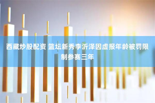 西藏炒股配资 篮坛新秀李沂泽因虚报年龄被罚限制参赛三年