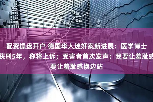 配资操盘开户 德国华人迷奸案新进展：医学博士邵之霆获刑5年，称将上诉；受害者首次发声：我要让羞耻感换边站