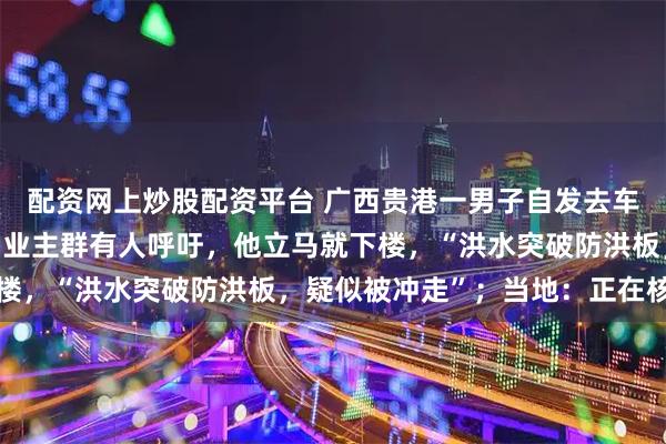 配资网上炒股配资平台 广西贵港一男子自发去车库抗洪后失联，妻子：业主群有人呼吁，他立马就下楼，“洪水突破防洪板，疑似被冲走”；当地：正在核实
