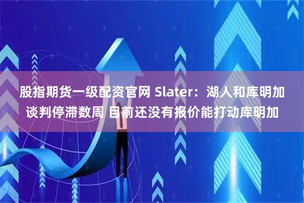 股指期货一级配资官网 Slater：湖人和库明加谈判停滞数周 目前还没有报价能打动库明加